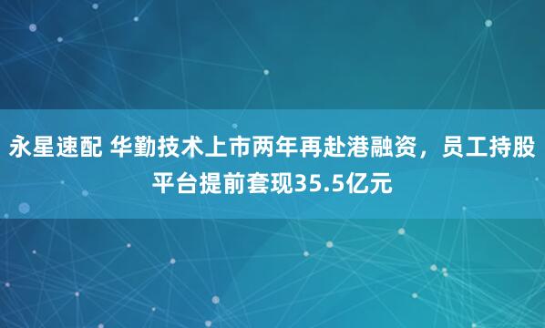 永星速配 华勤技术上市两年再赴港融资，员工持股平台提前套现35.5亿元