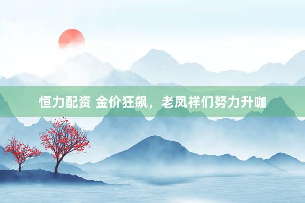 恒力配资 金价狂飙，老凤祥们努力升咖