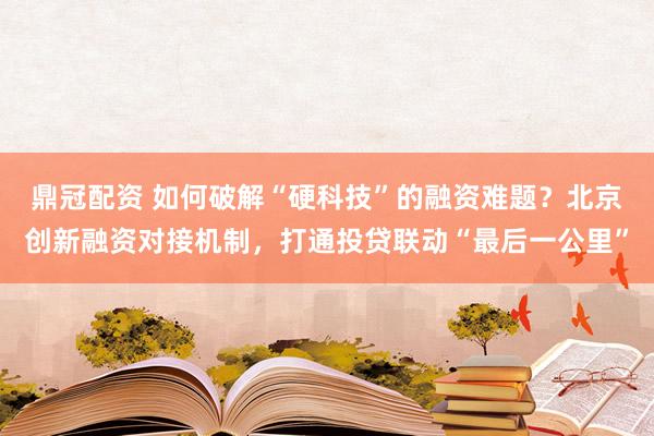 鼎冠配资 如何破解“硬科技”的融资难题？北京创新融资对接机制，打通投贷联动“最后一公里”