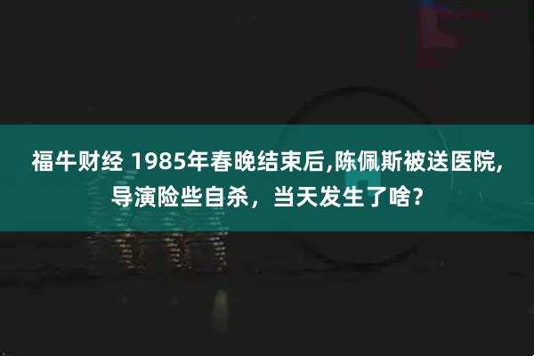 福牛财经 1985年春晚结束后,陈佩斯被送医院,导演险些自杀，当天发生了啥？