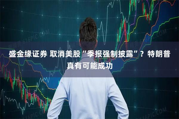 盛金缘证券 取消美股“季报强制披露”？特朗普真有可能成功