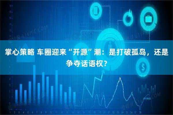 掌心策略 车圈迎来“开源”潮：是打破孤岛，还是争夺话语权？