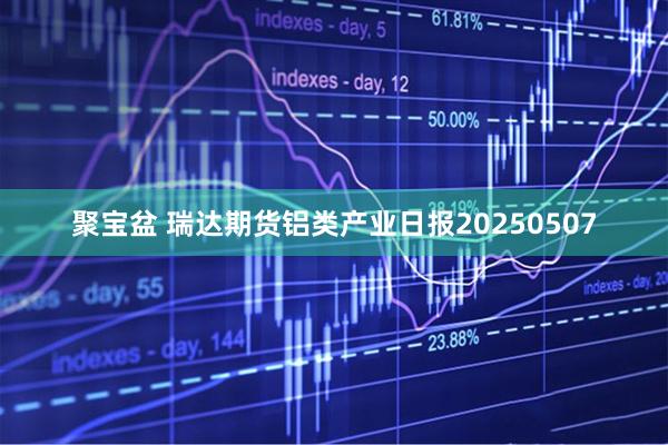 聚宝盆 瑞达期货铝类产业日报20250507