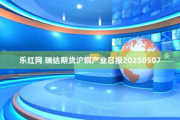 乐红网 瑞达期货沪铜产业日报20250507