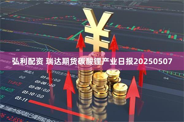弘利配资 瑞达期货碳酸锂产业日报20250507