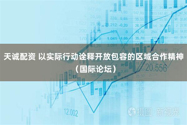 天诚配资 以实际行动诠释开放包容的区域合作精神（国际论坛）