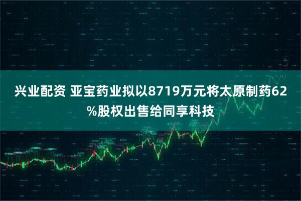 兴业配资 亚宝药业拟以8719万元将太原制药62%股权出售给同享科技