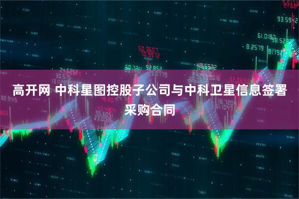 高开网 中科星图控股子公司与中科卫星信息签署采购合同