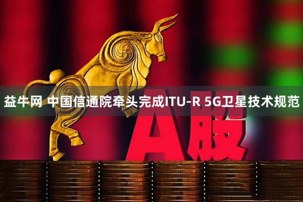 益牛网 中国信通院牵头完成ITU-R 5G卫星技术规范