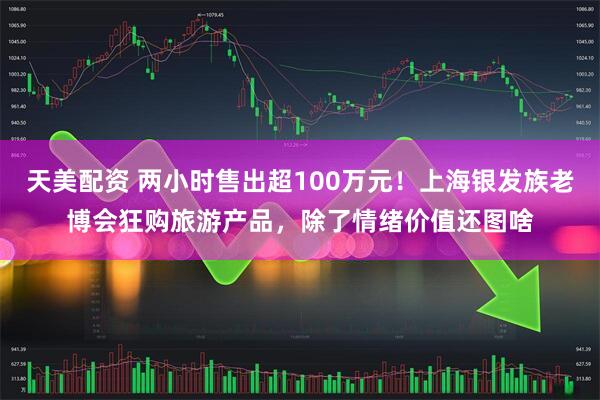 天美配资 两小时售出超100万元！上海银发族老博会狂购旅游产品，除了情绪价值还图啥