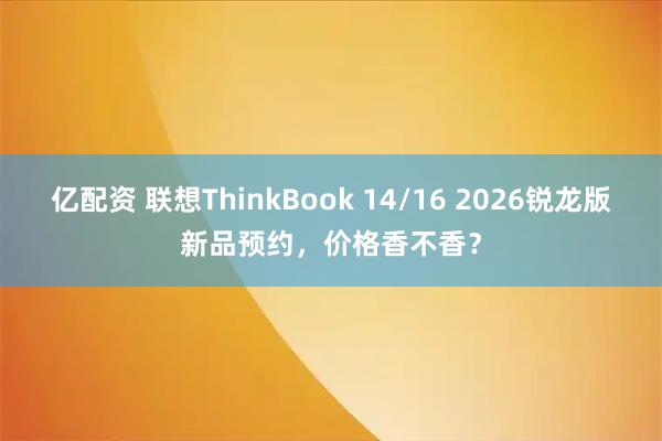 亿配资 联想ThinkBook 14/16 2026锐龙版新品预约，价格香不香？