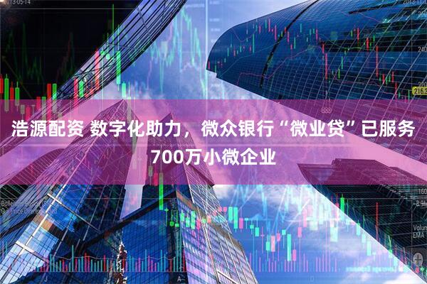 浩源配资 数字化助力，微众银行“微业贷”已服务700万小微企业